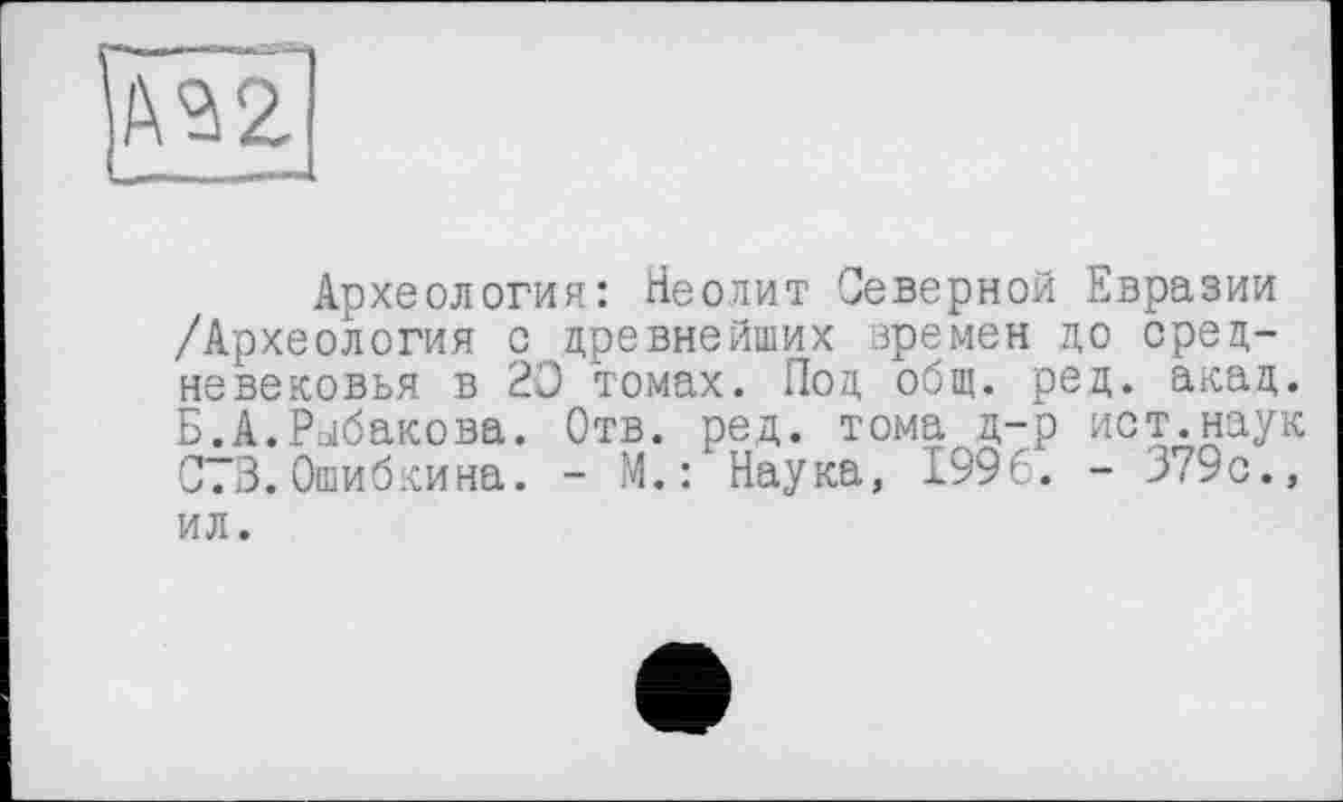 ﻿Археология: Неолит Северной Евразии /Археология с древнейших времен до средневековья в 20 томах. Под общ. ред. акад. Б.А.Рыбакова. Отв. ред. тома д-р ист.наук С.3.Ошибкина. - М.: Наука, 1996. - 379с., ил.